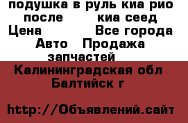 подушка в руль киа рио 3 после 2015. киа сеед › Цена ­ 8 000 - Все города Авто » Продажа запчастей   . Калининградская обл.,Балтийск г.